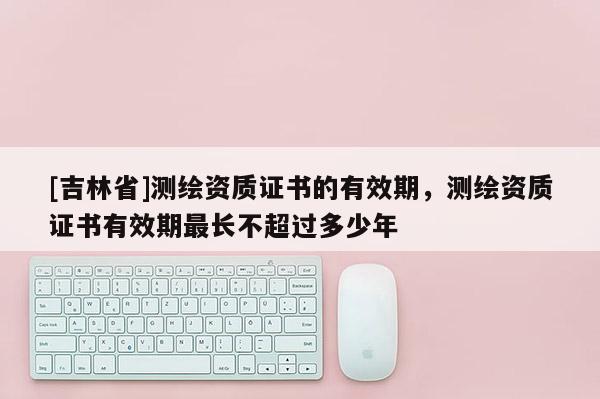 [吉林省]測(cè)繪資質(zhì)證書(shū)的有效期，測(cè)繪資質(zhì)證書(shū)有效期最長(zhǎng)不超過(guò)多少年