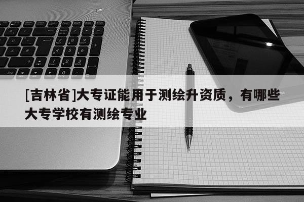 [吉林省]大專證能用于測(cè)繪升資質(zhì)，有哪些大專學(xué)校有測(cè)繪專業(yè)