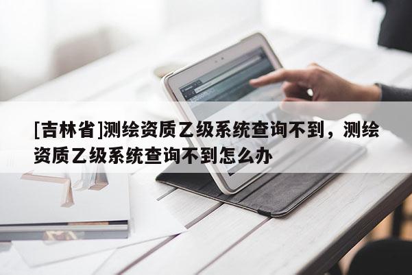 [吉林省]測(cè)繪資質(zhì)乙級(jí)系統(tǒng)查詢不到，測(cè)繪資質(zhì)乙級(jí)系統(tǒng)查詢不到怎么辦
