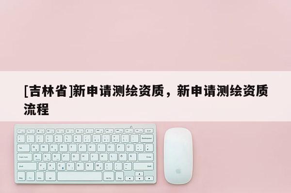 [吉林省]新申請測繪資質(zhì)，新申請測繪資質(zhì)流程