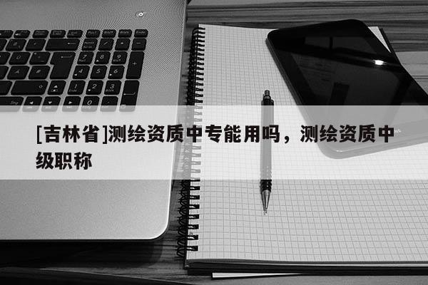 [吉林省]測(cè)繪資質(zhì)中專能用嗎，測(cè)繪資質(zhì)中級(jí)職稱