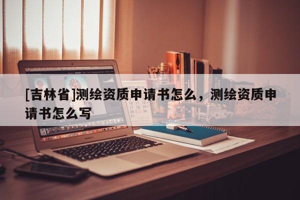[吉林省]測繪資質(zhì)申請書怎么，測繪資質(zhì)申請書怎么寫