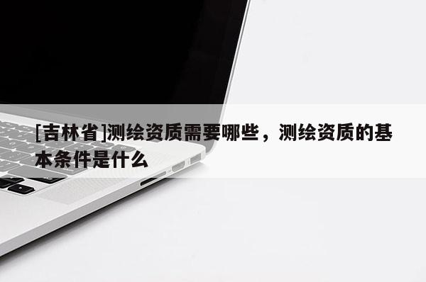 [吉林省]測繪資質(zhì)需要哪些，測繪資質(zhì)的基本條件是什么
