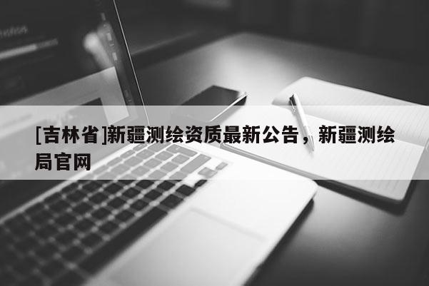 [吉林省]新疆測(cè)繪資質(zhì)最新公告，新疆測(cè)繪局官網(wǎng)