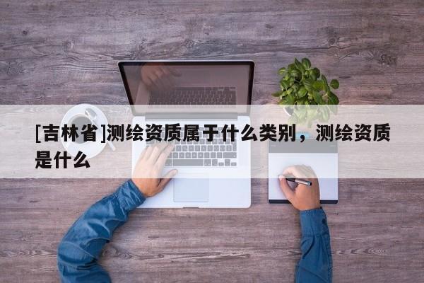 [吉林省]測(cè)繪資質(zhì)屬于什么類(lèi)別，測(cè)繪資質(zhì)是什么