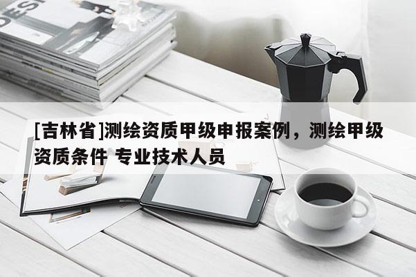 [吉林省]測繪資質(zhì)甲級申報(bào)案例，測繪甲級資質(zhì)條件 專業(yè)技術(shù)人員