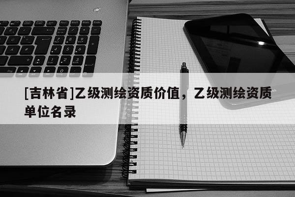 [吉林省]乙級測繪資質(zhì)價(jià)值，乙級測繪資質(zhì)單位名錄