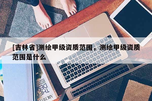 [吉林省]測繪甲級資質(zhì)范圍，測繪甲級資質(zhì)范圍是什么
