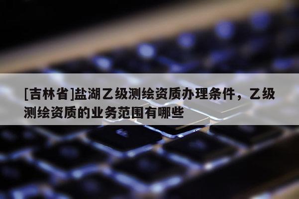 [吉林省]鹽湖乙級測繪資質(zhì)辦理條件，乙級測繪資質(zhì)的業(yè)務(wù)范圍有哪些