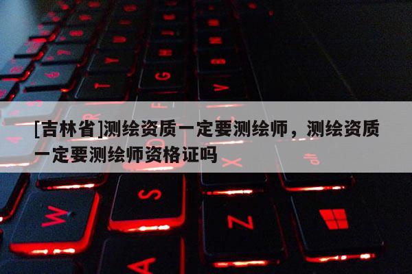 [吉林省]測繪資質(zhì)一定要測繪師，測繪資質(zhì)一定要測繪師資格證嗎