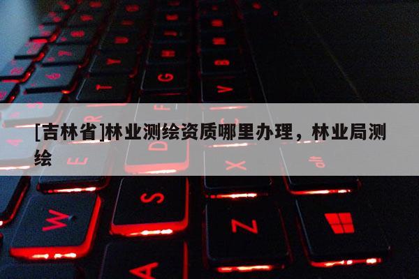 [吉林省]林業(yè)測(cè)繪資質(zhì)哪里辦理，林業(yè)局測(cè)繪