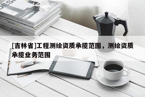 [吉林省]工程測(cè)繪資質(zhì)承攬范圍，測(cè)繪資質(zhì)承攬業(yè)務(wù)范圍