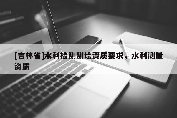 [吉林省]水利檢測測繪資質(zhì)要求，水利測量資質(zhì)