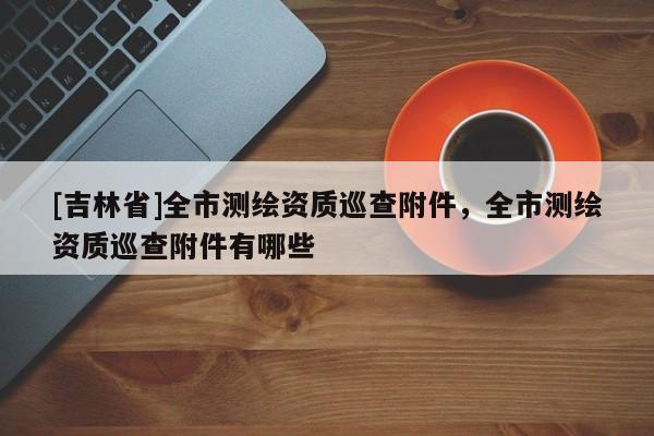 [吉林省]全市測繪資質(zhì)巡查附件，全市測繪資質(zhì)巡查附件有哪些