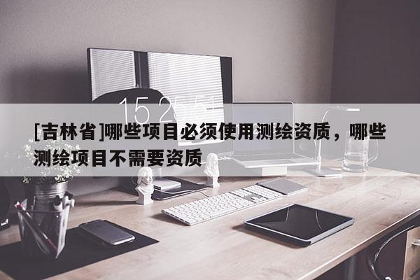 [吉林省]哪些項(xiàng)目必須使用測繪資質(zhì)，哪些測繪項(xiàng)目不需要資質(zhì)