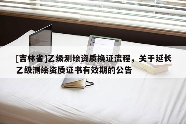 [吉林省]乙級測繪資質(zhì)換證流程，關(guān)于延長乙級測繪資質(zhì)證書有效期的公告