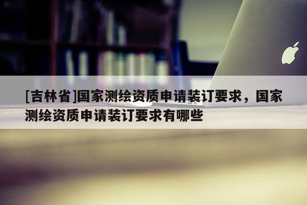 [吉林省]國(guó)家測(cè)繪資質(zhì)申請(qǐng)裝訂要求，國(guó)家測(cè)繪資質(zhì)申請(qǐng)裝訂要求有哪些