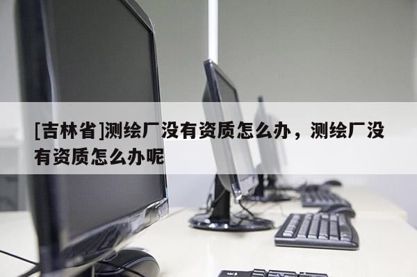 [吉林省]測繪廠沒有資質(zhì)怎么辦，測繪廠沒有資質(zhì)怎么辦呢