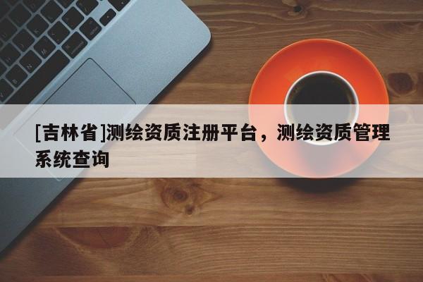 [吉林省]測繪資質(zhì)注冊平臺(tái)，測繪資質(zhì)管理系統(tǒng)查詢