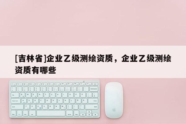 [吉林省]企業(yè)乙級(jí)測繪資質(zhì)，企業(yè)乙級(jí)測繪資質(zhì)有哪些