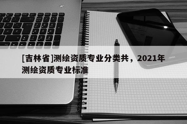 [吉林省]測繪資質(zhì)專業(yè)分類共，2021年測繪資質(zhì)專業(yè)標(biāo)準(zhǔn)