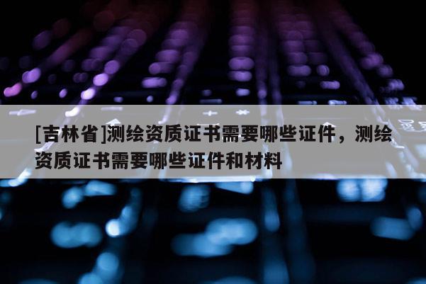 [吉林省]測繪資質(zhì)證書需要哪些證件，測繪資質(zhì)證書需要哪些證件和材料
