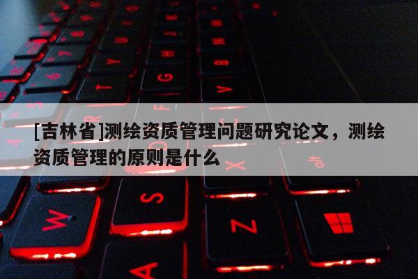 [吉林省]測繪資質(zhì)管理問題研究論文，測繪資質(zhì)管理的原則是什么