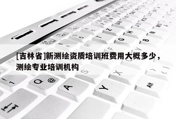 [吉林省]新測繪資質培訓班費用大概多少，測繪專業(yè)培訓機構