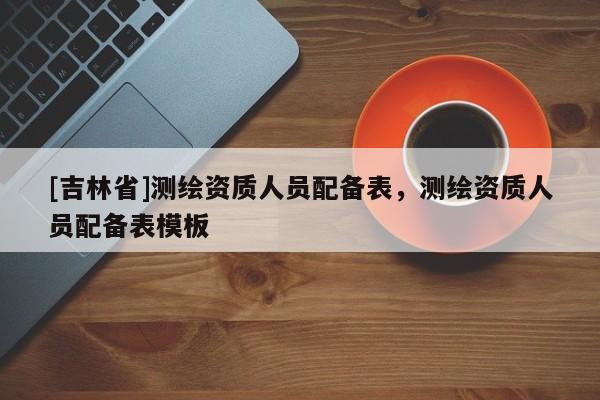 [吉林省]測繪資質(zhì)人員配備表，測繪資質(zhì)人員配備表模板