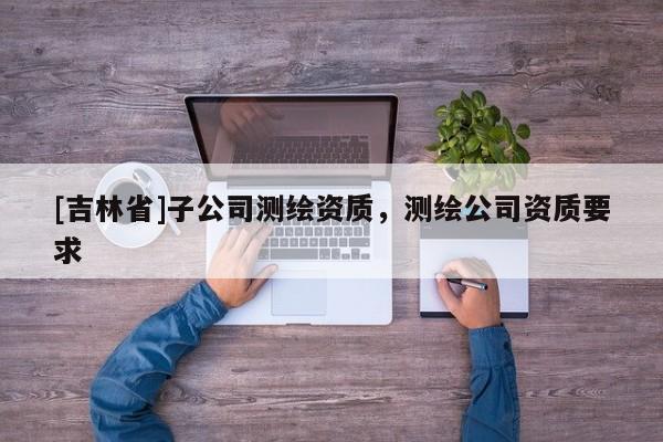 [吉林省]子公司測繪資質(zhì)，測繪公司資質(zhì)要求