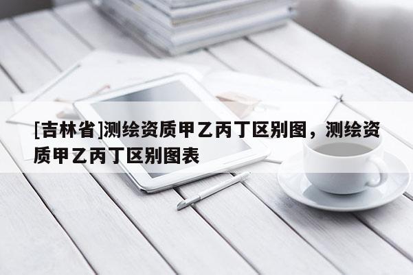 [吉林省]測繪資質(zhì)甲乙丙丁區(qū)別圖，測繪資質(zhì)甲乙丙丁區(qū)別圖表