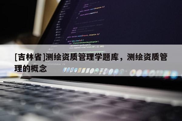 [吉林省]測(cè)繪資質(zhì)管理學(xué)題庫(kù)，測(cè)繪資質(zhì)管理的概念