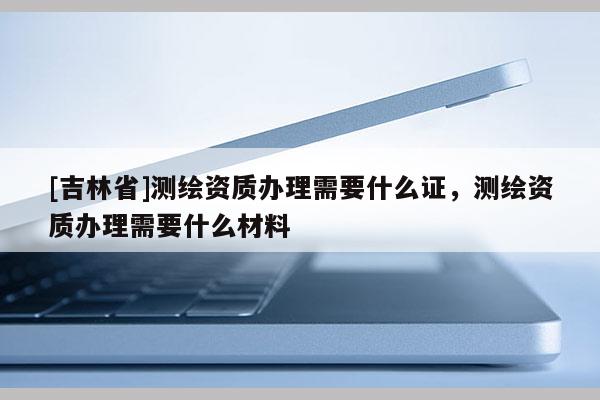 [吉林省]測(cè)繪資質(zhì)辦理需要什么證，測(cè)繪資質(zhì)辦理需要什么材料