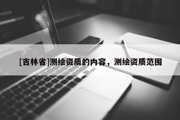 [吉林省]測(cè)繪資質(zhì)的內(nèi)容，測(cè)繪資質(zhì)范圍