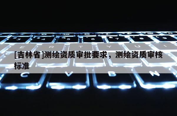 [吉林省]測繪資質(zhì)審批要求，測繪資質(zhì)審核標(biāo)準(zhǔn)