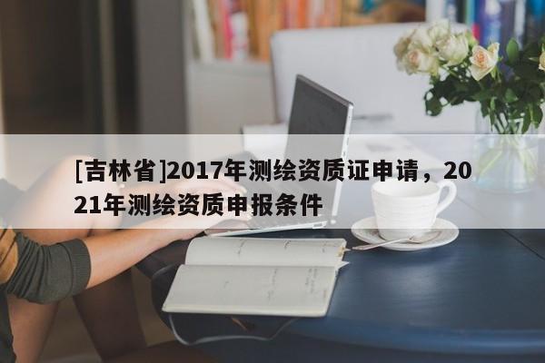 [吉林省]2017年測繪資質(zhì)證申請，2021年測繪資質(zhì)申報條件