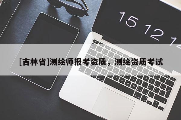 [吉林省]測繪師報考資質(zhì)，測繪資質(zhì)考試