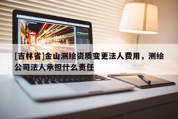 [吉林省]金山測繪資質(zhì)變更法人費(fèi)用，測繪公司法人承擔(dān)什么責(zé)任