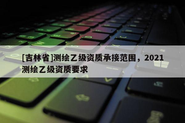 [吉林省]測(cè)繪乙級(jí)資質(zhì)承接范圍，2021測(cè)繪乙級(jí)資質(zhì)要求