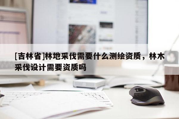 [吉林省]林地采伐需要什么測繪資質(zhì)，林木采伐設(shè)計需要資質(zhì)嗎