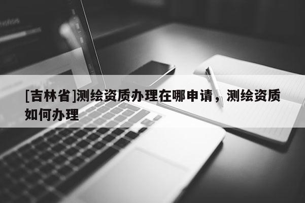 [吉林省]測繪資質(zhì)辦理在哪申請，測繪資質(zhì)如何辦理
