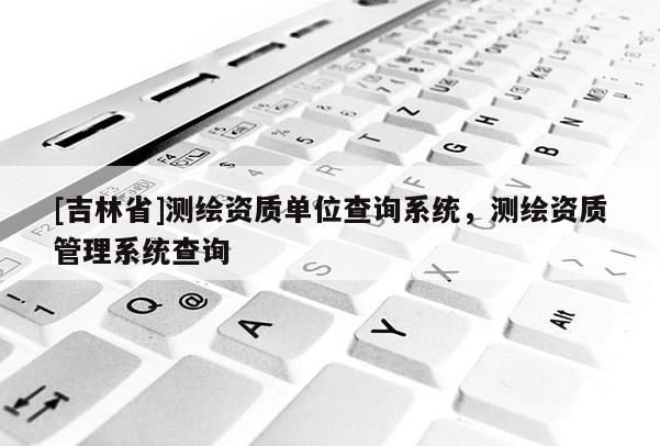 [吉林省]測繪資質(zhì)單位查詢系統(tǒng)，測繪資質(zhì)管理系統(tǒng)查詢