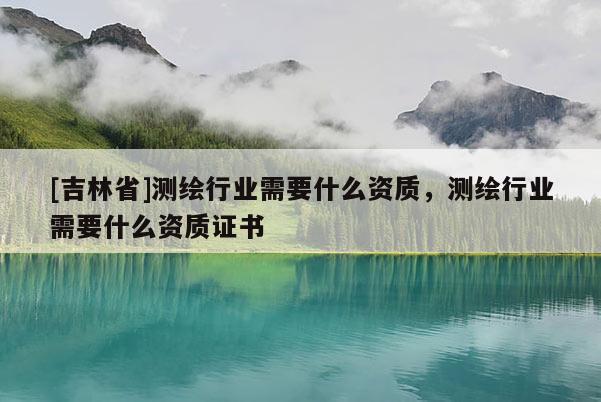 [吉林省]測繪行業(yè)需要什么資質(zhì)，測繪行業(yè)需要什么資質(zhì)證書