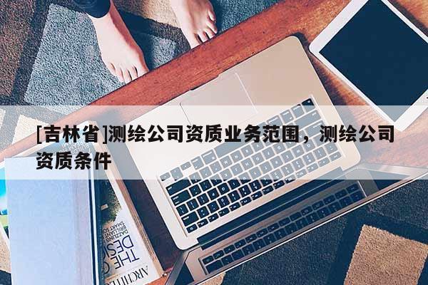 [吉林省]測繪公司資質業(yè)務范圍，測繪公司資質條件