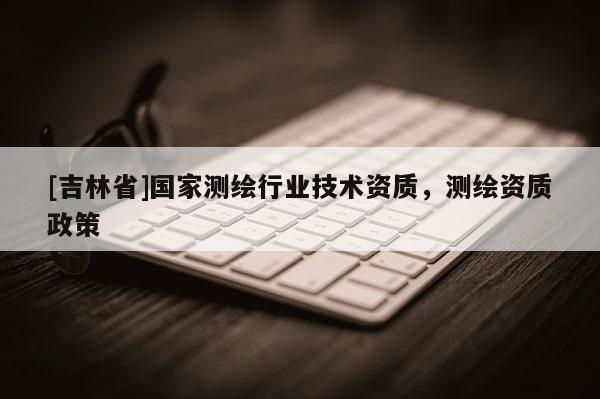 [吉林省]國家測繪行業(yè)技術(shù)資質(zhì)，測繪資質(zhì)政策