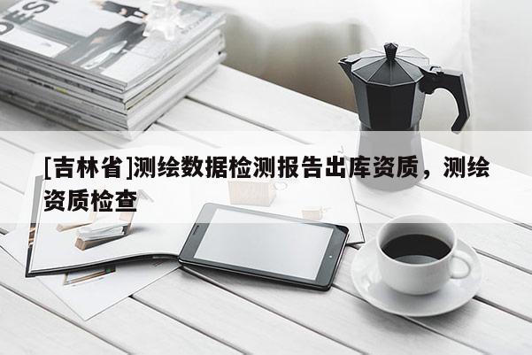 [吉林省]測(cè)繪數(shù)據(jù)檢測(cè)報(bào)告出庫(kù)資質(zhì)，測(cè)繪資質(zhì)檢查