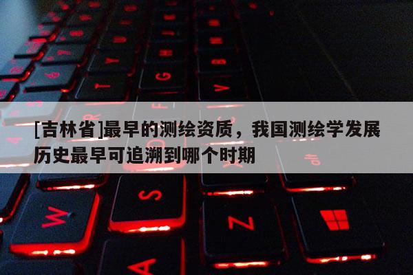 [吉林省]最早的測(cè)繪資質(zhì)，我國(guó)測(cè)繪學(xué)發(fā)展歷史最早可追溯到哪個(gè)時(shí)期