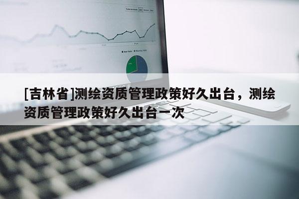 [吉林省]測繪資質(zhì)管理政策好久出臺(tái)，測繪資質(zhì)管理政策好久出臺(tái)一次