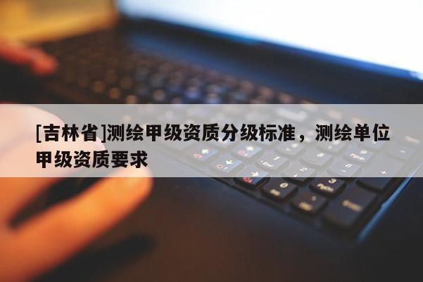 [吉林省]測繪甲級資質(zhì)分級標(biāo)準(zhǔn)，測繪單位甲級資質(zhì)要求
