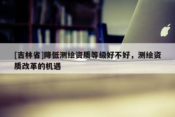 [吉林省]降低測繪資質(zhì)等級好不好，測繪資質(zhì)改革的機遇